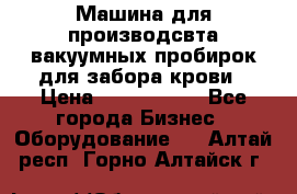 Машина для производсвта вакуумных пробирок для забора крови › Цена ­ 1 000 000 - Все города Бизнес » Оборудование   . Алтай респ.,Горно-Алтайск г.